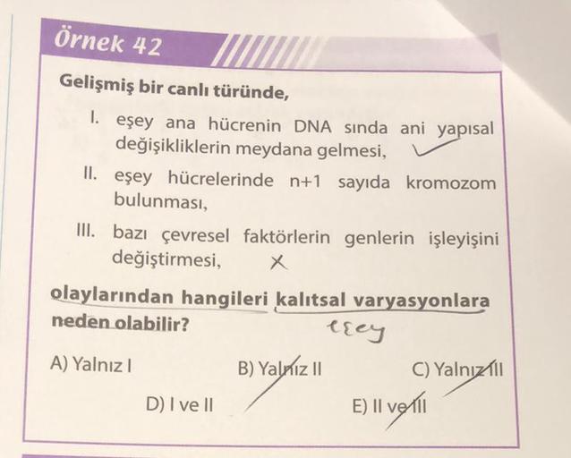 Örnek 42
Gelişmiş bir canlı türünde,
1. eşey ana hücrenin DNA sında ani yapısal
değişikliklerin meydana gelmesi,
II. eşey hücrelerinde n+1 sayıda kromozom
bulunması,
III. bazı çevresel faktörlerin genlerin işleyişini
değiştirmesi,
x
olaylarından hangileri