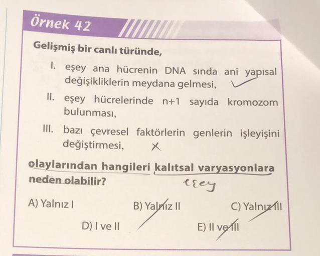 Örnek 42
Gelişmiş bir canlı türünde,
1. eşey ana hücrenin DNA sında ani yapısal
değişikliklerin meydana gelmesi,
II. eşey hücrelerinde n+1 sayıda kromozom
bulunması,
III. bazı çevresel faktörlerin genlerin işleyişini
değiştirmesi,
x
olaylarından hangileri 