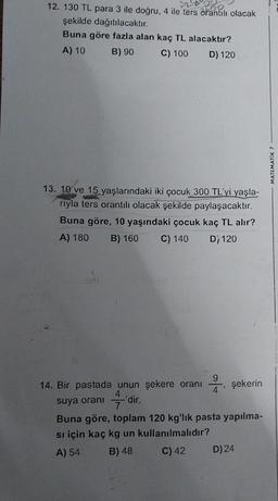 12. 130 TL para 3 ile doğru, 4 ile ters orantılı olacak
şekilde dağıtılacaktır.
Buna göre fazla alan kaç TL alacaktır?
A) 10
B) 90
C) 100
D) 120
13. 10 ve 15 yaşlarındaki iki çocuk 300 TL'yi yaşla-
riyla ters orantılı olacak şekilde paylaşacaktır.
Buna göre, 10 yaşındaki çocuk kaç TL alır?
A) 180 B) 160 C) 140 D, 120
14. Bir pastada unun şekere oranı
-'dir.
suya oranı
4
şekerin
Buna göre, toplam 120 kg'lık pasta yapılma-
si için kaç kg un kullanılmalıdır?
A) 54
B) 48
C) 42
D) 24
MATEMATIK 7