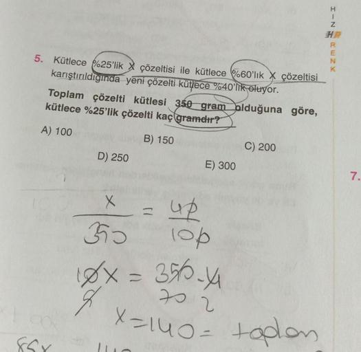 5. Kütlece 25'lik çözeltisi ile kütlece %60'lık X çözeltisi
karıştırıldığında yeni çözelti kütlece %40'lik oluyor.
Toplam çözelti kütlesi 350 gram olduğuna göre,
kütlece %25'lik çözelti kaç gramdır?
A) 100
B) 150
85x
D) 250
E) 300
x = up
lop
3590
C) 200
18