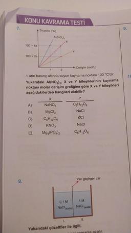 7.
8.
KONU KAVRAMA TESTİ
100 + 4a
100 + 2a
Sıcaklık (C)
A)
B)
C)
D)
E)
AI(NO₂),
Derişim (mol/L)
1
2
1 atm basınç altında suyun kaynama noktası 100 °C'dir.
Yukarıdaki Al(NO3)3, X ve Y bileşiklerinin kaynama
noktası molar derişim grafiğine göre X ve Y bileşikleri
aşağıdakilerden hangileri olabilir?
X
NaNO3
MgCl2
C6H12O6
KNO3
Mg3(PO4)2
0,1 M
NaCl
(suda)
1.
Y
C6H12O6
NaCl
KCI
NaCl
C6H12O6
Yarı geçirgen zar
1 M
NaCl
Yukarıdaki çözeltiler ile ilgili,
(suda)
II.
ni zamanla azalır.
9.
10