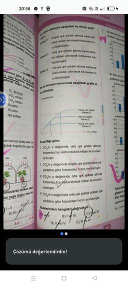 etkileyen faktörler e o o
1, % 0.4 CO₂, 30 °C sicaklık
ri, % 0.4 CO₂, 25°C caklik
ari, % 0,04 CO₂.30 °C sıcaklık
ri, % 0,04 CO₂. 25°C icaklik
sında ortaya çıkan fotosentez
aşağıdaki grafikte verilmiştir.
11
Mor
20:58
IV. deneyde
CO₂ miktarı
CO₂ miktarı
Sıcaklık
Sıcaklık
Işık şiddeti
cam fanusa özdeş saksı bit-
ğıdaki koşullarda uygun bir
II. deney
III. ve IV. deney
uçlarına göre; II. ve IV. de
CI olan faktörler aşağıdaki
gisinde doğru olarak veril
25°C
1-11
E) III-
Yeşil
anuslarda biriken oksi-
an çoğa doğru nasıl si-
C) -1- 111
9.A
20°C
1
10.B
Bir saksı bitkisiyle aşağıdaki üç deney yapıl-
Deney 1: Düşük ışık şiddeti altında karbondi-
oksit miktarı artırılarak fotosentez hi-
ölçülmüştür.
Orta ışık şiddeti altında karbondiok-
sit miktarı artırılarak fotosentez hızı
ölçülmüştür.
Deney 2:
=
ZI
Yüksek ışık şiddeti altında karbondi-
oksit miktarı artırılarak fotosentez hi-
zı.ölçülmüştür.
Bu üç deneyin sonucunda aşağıdaki grafik el-
de edilmiştir.
Deney 3:
Fotosentez hızı
y
N4
B) I ve III
Yüksek ışık şiddeti
(Deney 3)
D) II e IV
Çözümü değerlendirdin!
Orta ışık şiddeti
(Deney 2)
Düşük ışık şiddeti
(Deney 1)
Bu grafiğe göre;
1. CO₂ in x değerinde, orta ışık şiddeti altında
fotosentez hızı karbondioksit miktarı ile sınırlan-
dırılmıştır.
CO₂ miktarı
ifadelerinden hangileri doğrudur?
Ingli
II. CO₂'in y değerinde düşük ışık şiddeti orta ışık
şiddetine göre fotosentez hızını sınırlamıştır.
CO₂'in y değerinde orta ışık şiddeti altında
fotosentez hızı karbondioksit miktarı ile sınırlan-
dırılmıştır.
N. CO, 'in x değerinde orta ışık şiddeti yüksek ışık
şiddetine göre fotosentez hızını sınırlamıştır.
C) Ive III
AŞAM
E) III e IV
2. Bir bitki türünün nom
nerallerin yoğunluk
Mineral yoguru
Z
SEN ÜÇRENK
ESEN
Fotosentez Hiz
399
6x
2x
Bu türe ait 06
grafiklerde göste
A Mineral yoğun
5x+
4x+
3x-
2x+...
1
A Mineral yog
6x-
5x+
4x-
3x+
2x+1
1
A Mineral y
6x-
5x-
4x+
3x+
2x+--
1
Yukarıdaki
gösteren
kiye doğr
çeşitlerinin
A) I, II ve
D