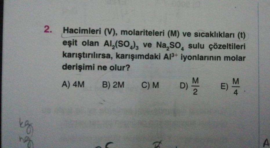 g
ng
2.
Hacimleri (V), molariteleri (M) ve sıcaklıkları (t)
eşit olan Al₂(SO4)3 ve Na₂SO4 sulu çözeltileri
karıştırılırsa, karışımdaki Al³+ iyonlarının molar
derişimi ne olur?
A) 4M
B) 2M
C) M
(
D)
5)
N|3
M
E)
M +
4
A