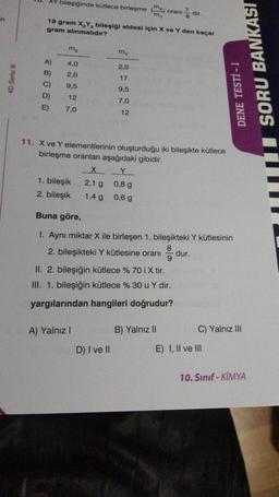 4D Serisi Ⓡ
bileşiğinde kütlece birleşme (x) oranı
'my
mx
A)
4,0
B)
2,0
C) 9,5
D)
12
E)
7,0
19 gram X₂Y3 bileşiği eldesi için X ve Y den kaçar
gram alınmalıdır?
1. bileşik
2. bileşik
my
A) Yalnız I
2,0
17
9,5
7,0
12
D) I ve II
7
11. X ve Y elementlerinin oluşturduğu iki bileşikte kütlece
birleşme oranları aşağıdaki gibidir.
X
2,1 g
1,4 g
0,8 g
0,6 g
8
dir.
B) Yalnız II
Buna göre,
1. Aynı miktar X ile birleşen 1. bileşikteki Y kütlesinin
2. bileşikteki Y kütlesine oranı
9
II. 2. bileşiğin kütlece % 70 i X tir.
III. 1. bileşiğin kütlece % 30 u Y dir.
yargılarından hangileri doğrudur?
DENE TESTİ - 1
SORU BANKASI
dur.
C) Yalnız III
E) I, II ve III
10. Sınıf - KİMYA