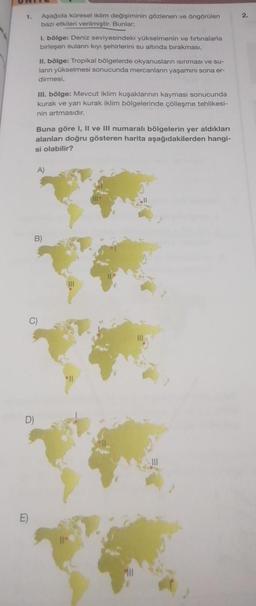 1.
Aşağıda küresel iklim değişiminin gözlenen ve öngörülen
bazı etkileri verilmiştir. Bunlar;
1. bölge: Deniz seviyesindeki yükselmenin ve fırtınalarla
birleşen suların kıyı şehirlerini su altında bırakması,
II. bölge: Tropikal bölgelerde okyanusların isinması ve su-
lann yükselmesi sonucunda mercanların yaşamını sona er-
dirmesi,
III. bölge: Mevcut iklim kuşaklarının kayması sonucunda
kurak ve yanı kurak iklim bölgelerinde çölleşme tehlikesi-
nin artmasıdır.
Buna göre I, II ve III numaralı bölgelerin yer aldıkları
alanları doğru gösteren harita aşağıdakilerden hangi-
si olabilir?
A)
B)
°11
Fill
Ill
2.