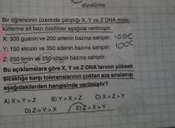 Bir öğrencinin üzerinde çalıştığı X, Y ve Z DNA mole-
küllerine ait bazı özellikler aşağıda verilmiştir.
X: 300 guanin ve 200 adenin bazına sahiptir. \OOC
Y: 150 sitozin ve 350 adenin bazına sahiptir. 00
Z: 250 timin ve 250 sitozin bazına sahiptir.
Bu açıklamalara göre X, Y ve Z DNA'larının yüksek
sıcaklığa karşı toleranslarının çoktan aza sıralanışı
aşağıdakilerden hangisinde verilmiştir?
A) X > Y>Z
B) Y>X>Z
döndürme
D) Z> Y>X
C) X>Z> Y
E) Z>X>Y