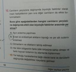 n
2
12. Canlıların yeryüzüne dağılışında biyolojik faktörler olarak
insan faaliyetlerinin yanı sıra diğer canlıların da etkisi bu-
lunmaktadır.
12
Buna göre aşağıdakilerden hangisi canlıların yeryüzü-
ne dağılışında etkili olan biyolojik faktörler arasında yer
almaz?
A) Aşırı avlanma yapılması
B) Evsel ve endüstriyel atıkların toprağı ve yer altı sularını
kirletmesi
C) Ormanların ve otlakların tahrip edilmesi
D) Her iklim bölgesinin farklı bitki örtüsüne sahip olması ve
farklı hayvan türlerinin bu alanlarda toplanması
E) Yer kabuğu hareketlerine bağlı olarak kara ve denizlerin
dağılışında değişiklikler meydana gelmesi
Diğer sayfaya geçiniz.
