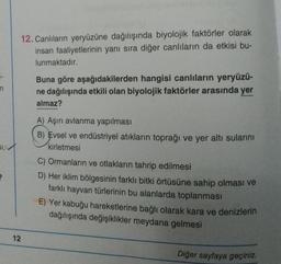 n
2
12. Canlıların yeryüzüne dağılışında biyolojik faktörler olarak
insan faaliyetlerinin yanı sıra diğer canlıların da etkisi bu-
lunmaktadır.
12
Buna göre aşağıdakilerden hangisi canlıların yeryüzü-
ne dağılışında etkili olan biyolojik faktörler arasında yer
almaz?
A) Aşırı avlanma yapılması
B) Evsel ve endüstriyel atıkların toprağı ve yer altı sularını
kirletmesi
C) Ormanların ve otlakların tahrip edilmesi
D) Her iklim bölgesinin farklı bitki örtüsüne sahip olması ve
farklı hayvan türlerinin bu alanlarda toplanması
E) Yer kabuğu hareketlerine bağlı olarak kara ve denizlerin
dağılışında değişiklikler meydana gelmesi
Diğer sayfaya geçiniz.