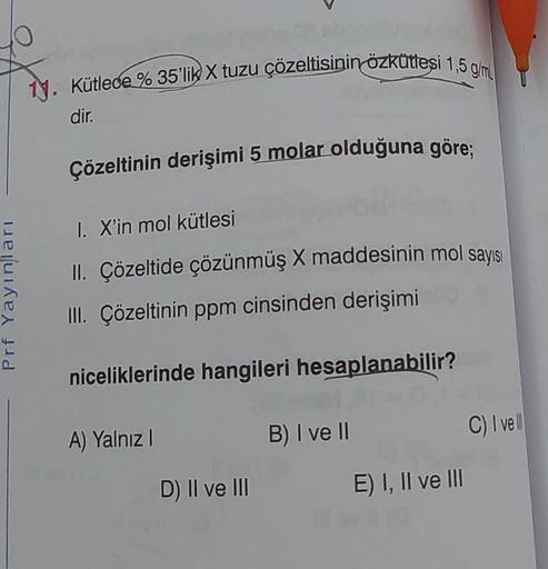 Prf Yayınları
1. Kütlece % 35'lik X tuzu çözeltisinin özkütlesi 1,5 g/ml
dir.
Çözeltinin derişimi 5 molar olduğuna göre;
I. X'in mol kütlesi
II. Çözeltide çözünmüş X maddesinin mol sayısı
III. Çözeltinin ppm cinsinden derişimi
niceliklerinde hangileri hesa