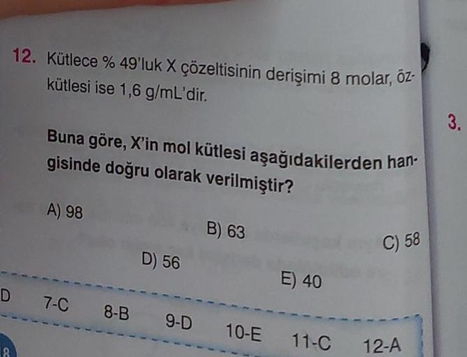 12. Kütlece % 49'luk X çözeltisinin derişimi 8 molar, öz-
kütlesi ise 1,6 g/mL'dir.
18
Buna göre, X'in mol kütlesi aşağıdakilerden han-
gisinde doğru olarak verilmiştir?
A) 98
D) 56
B) 63
E) 40
D 7-C 8-B 9-D 10-E 11-C
C) 58
12-A
3.