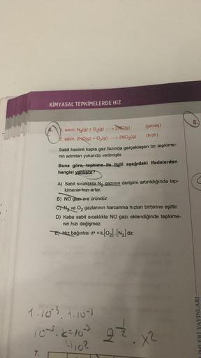 004
KİMYASAL TEPKİMELERDE HIZ
7.
1. adim: N₂(g) + O₂(g)-
→→ 2NQ(g)
2. adım: 2NO(g) + O₂(g) →→→ 2NO₂(g)
(yavaş)
(hızlı)
Sabit hacimli kapta gaz fazında gerçekleşen bir tepkime-
nin adımları yukarıda verilmiştir.
Buna göre, tepkime ile ilgili aşağıdaki ifade