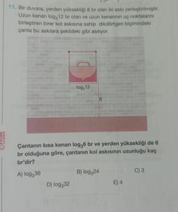 PALME
YAYINEVI
11. Bir duvara, yerden yüksekliği 8 br olan iki askı yerleştirilmiştir.
Uzun kenarı log312 br olan ve uzun kenarının uç noktalarını
birleştiren birer kol askısına sahip dikdörtgen biçimindeki
çanta bu askılara şekildeki gibi asılıyor.
log312
Çantanın kısa kenari log36 br ve yerden yüksekliği de 6
br olduğuna göre, çantanın kol askısının uzunluğu kaç
br'dir?
A) log336
D) log332
B) log324
E) 4
C) 3