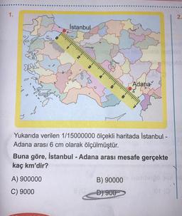 1.
She
64
7
&
8
İstanbul
3
A) 900000
C) 9000
125 12616
Adana
Yukarıda verilen 1/15000000 ölçekli haritada İstanbul -
Adana arası 6 cm olarak ölçülmüştür.
Buna göre, İstanbul - Adana arası mesafe gerçekte
kaç km'dir?
B) 90000 nomterpo
D) 900
2.