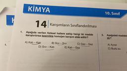 1.
K
KİMYA
14 Karışımların Sınıflandırılması
1. Aşağıda verilen fiziksel hallere sahip hangi iki madde
karıştırılırsa kesinlikle homojen karışım elde edilir?
A) Katı - Katı
B) SIVI - SIVI
D) Sivi - Kati
(Y) stime (av (C) vigob
C) Gaz - Gaz
E) Katı - Gaz
SA
5.
10. Sınıf
Aşağıdaki maddele
dir?
A) Ayran
C) Buzlu su