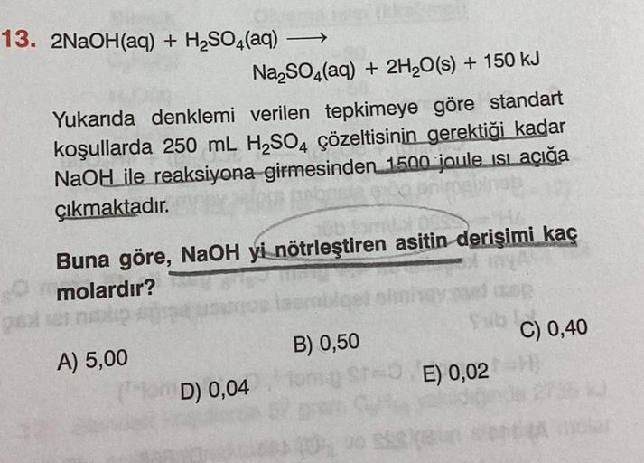 13. 2NaOH(aq) + H₂SO4(aq)
gol
Na₂SO4(aq) + 2H₂O(s) + 150 kJ
Yukarıda denklemi verilen tepkimeye göre standart
koşullarda 250 mL H₂SO4 çözeltisinin gerektiği kadar
NaOH ile reaksiyona girmesinden 1500 joule isi açığa
çıkmaktadır.
anim
-
JOD JomLA
Buna göre,