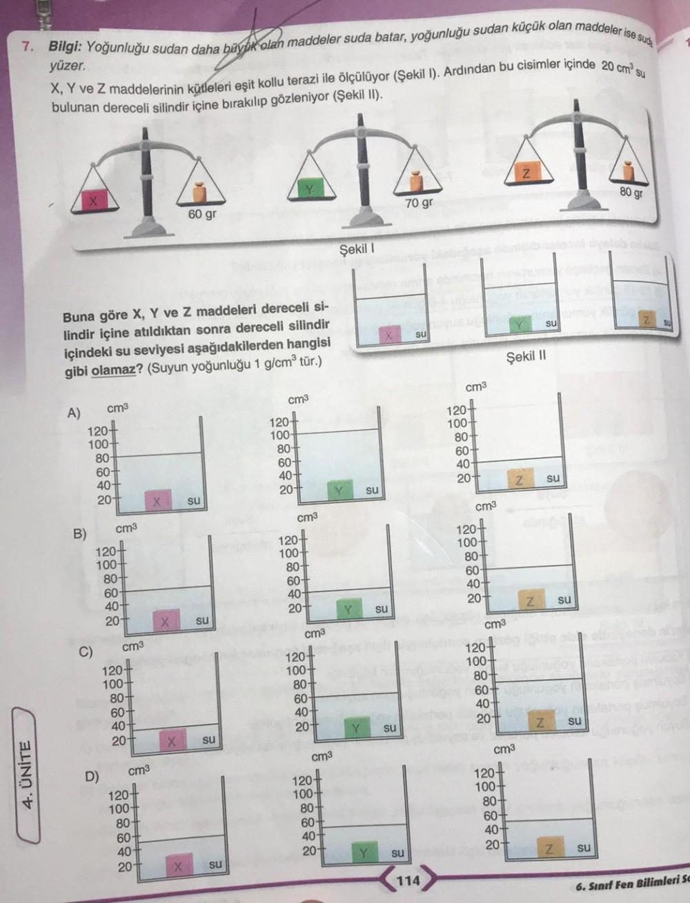 KE
7. Bilgi: Yoğunluğu sudan daha büyük olan maddeler suda batar, yoğunluğu sudan küçük olan maddeler ise suda
X, Y ve Z maddelerinin kütleleri eşit kollu terazi ile ölçülüyor (Şekil I). Ardından bu cisimler içinde 20 cm³ su
bulunan dereceli silindir içine