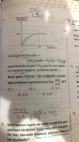 7.
CO₂ gazının
mol sayısı
0,5
Mel
L$.2
10
CaCO3(k)+2HCl(suda) →→
(1)+2HC
D) 0,01
2-
Zaman (s)
CaCl₂(suda) + H₂O(s) + CO₂(g)
tepkimesinde oluşan CO₂ gazının mol sayısı-
nın zamanla değişimi grafikteki gibidir.
Mol
L.S.. 10-
Buna göre, HCI'nin 100 mililitrelik çözelti-
mol
deki ortalama harcanma hızı kaç
dir?
L.s
A) 1
B) 2
C) 0,1
E) 0,02
10.4
015. 005.
10. 0,08 m
N
tepkin
Buna
mah
8. Sabit hacimli kapta ve sabit sıcaklıkta ger-,
çekleşen aşağıdaki tepkimelerden hangisi-
nin hızı, zamanla basıncın artması izlene
rek ölçülebilir?
Palme Yayınevi
A) 2.
11. C₂
tep
hiz
12.
BL
m
(H
A