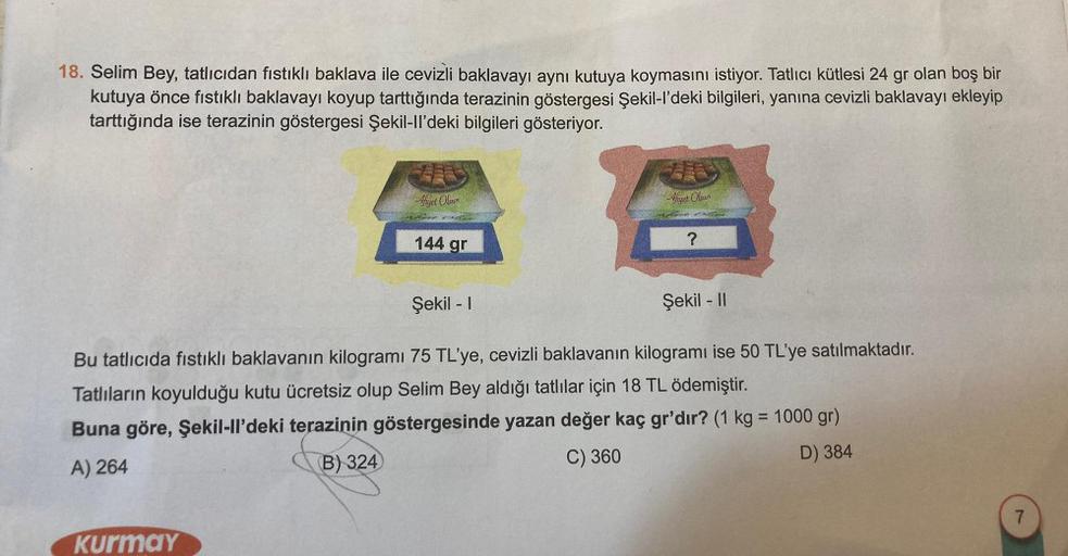 18. Selim Bey, tatlıcıdan fıstıklı baklava ile cevizli baklavayı aynı kutuya koymasını istiyor. Tatlıcı kütlesi 24 gr olan boş bir
kutuya önce fıstıklı baklavayı koyup tarttığında terazinin göstergesi Şekil-l’deki bilgileri, yanına cevizli baklavayı ekleyi