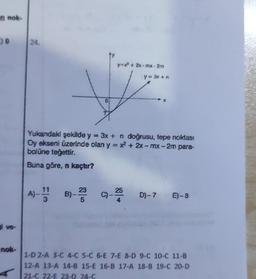 m nok-
9
i ve-
nok-
24.
A)- B)
11
3
0
Yukandaki şekilde y = 3x + n doğrusu, tepe noktası
Oy ekseni üzerinde olan y = x² + 2x-mx-2m para-
bolüne teğettir.
Buna göre, n kaçtır?
23
5
y=x²+2x-moz-2m
y = 3x + n
c)-25
D)-7 E)-8
1-D 2-A 3-C 4-C 5-C 6-E 7-E 8-D 9-C 10-C 11-B
12-A 13-A 14-B 15-E 16-B 17-A 18-B 19-C 20-D
21-C 22-E 23-D 24-C