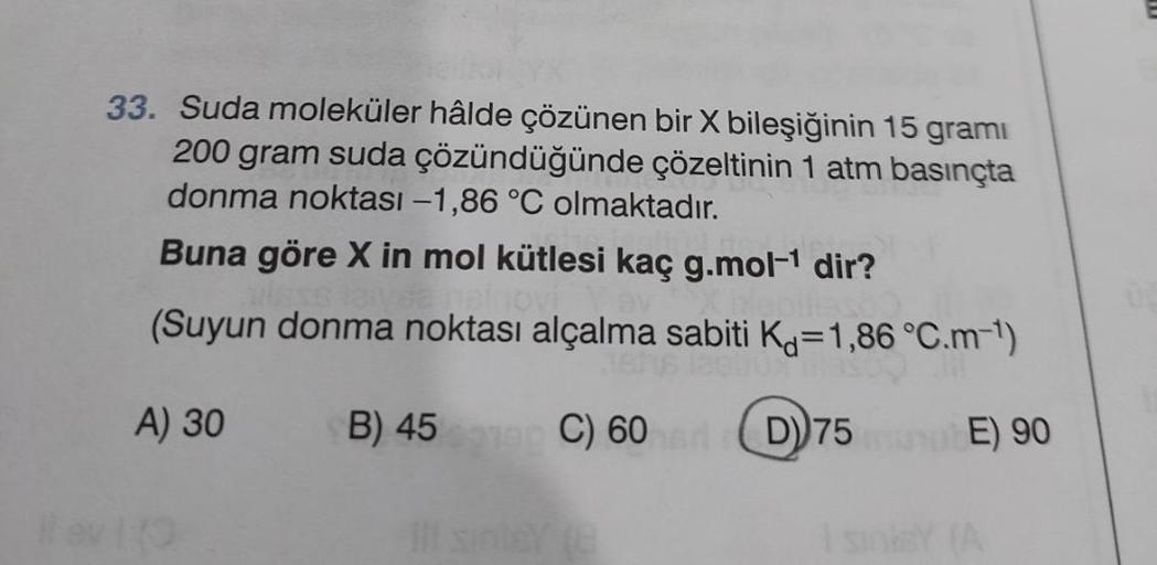 33. Suda moleküler hâlde çözünen bir X bileşiğinin 15 grami
200 gram suda çözündüğünde çözeltinin 1 atm basınçta
donma noktası -1,86 °C olmaktadır.
Buna göre X in mol kütlesi kaç g.mol-¹ dir?
sinovi
(Suyun donma noktası alçalma sabiti K=1,86 °C.m-¹)
A) 30