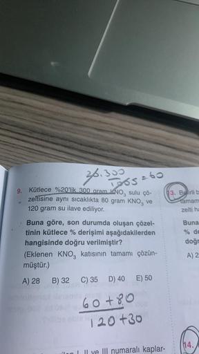 30.300
Tos
9. Kütlece %20'lik 300 aram KNO, sulu çö-
zeltisine aynı sıcaklıkta 80 gram KNO3 ve
120 gram su ilave ediliyor.
Buna göre, son durumda oluşan çözel-
tinin kütlece % derişimi aşağıdakilerden
hangisinde doğru verilmiştir?
(Eklenen KNO3 katısının t