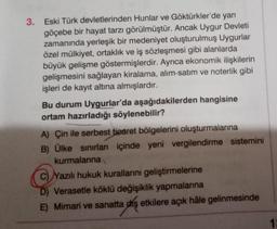 3. Eski Türk devletlerinden Hunlar ve Göktürkler'de yarı
göçebe bir hayat tarzı görülmüştür. Ancak Uygur Devleti
zamanında yerleşik bir medeniyet oluşturulmuş Uygurlar
özel mülkiyet, ortaklık ve iş sözleşmesi gibi alanlarda
büyük gelişme göstermişlerdir. Ayrıca ekonomik ilişkilerin
gelişmesini sağlayan kiralama, alım-satım ve noterlik gibi
işleri de kayıt altına almışlardır.
Bu durum Uygurlar'da aşağıdakilerden hangisine
ortam hazırladığı söylenebilir?
A) Çin ile serbest ticaret bölgelerini oluşturmalarına
B) Ülke sınırları içinde yeni vergilendirme sistemini
kurmalarına
C) Yazılı hukuk kurallarını geliştirmelerine
D) Verasetle köklü değişiklik yapmalarına
E) Mimari ve sanatta diş etkilere açık hâle gelinmesinde
1: