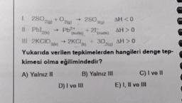 1. 2802(g) + O2(g) → 280,
Il Pbl2(k) + Pb²+
3(g)
+21-
(suda)
(ouds)
III 2KCIO) → 2KCI+ 30,
Yukarıda verilen tepkimelerden
kimesi olma eğilimindedir?
A) Yalnız II
B) Yalnız III
D) I ve III
AH < 0
AH> 0
AH > 0
hangileri denge tep-
C) I ve II
E) I, II ve III