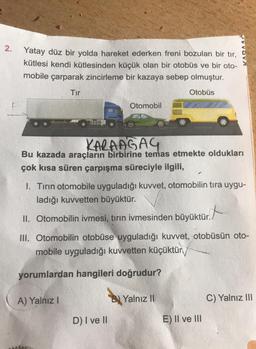 2.
Yatay düz bir yolda hareket ederken freni bozulan bir tır,
kütlesi kendi kütlesinden küçük olan bir otobüs ve bir oto-
mobile çarparak zincirleme bir kazaya sebep olmuştur.
Otobüs
Tır
KARAAGAG
Bu kazada araçların birbirine temas etmekte oldukları
çok kısa süren çarpışma süreciyle ilgili,
I. Tırın otomobile uyguladığı kuvvet, otomobilin tıra uygu-
ladığı kuvvetten büyüktür.
II. Otomobilin ivmesi, tırın ivmesinden büyüktür.
A) Yalnız I
Otomobil
III. Otomobilin otobüse uyguladığı kuvvet, otobüsün oto-
mobile uyguladığı kuvvetten küçüktür
yorumlardan hangileri doğrudur?
AAGAC
D) I ve II
B) Yalnız II
E) II ve III
C) Yalnız III