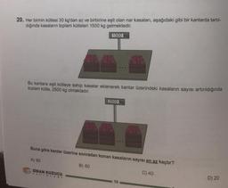 20. Her birinin kütlesi 30 kg'dan az ve birbirine eşit olan nar kasaları, aşağıdaki gibi bir kantarda tartıl-
dığında kasaların toplam kütleleri 1500 kg gelmektedir.
1500 kg
Bu kantara eşit kütleye sahip kasalar eklenerek kantar üzerindeki kasaların sayısı artırıldığında
toplam kütle, 2500 kg olmaktadır.
2500 kg
Buna göre kantar üzerine sonradan konan kasaların sayısı en az kaçtır?
A) 80
B) 60
C) 40
SINAN KUZUCU
TAYINLARI
10
D) 20