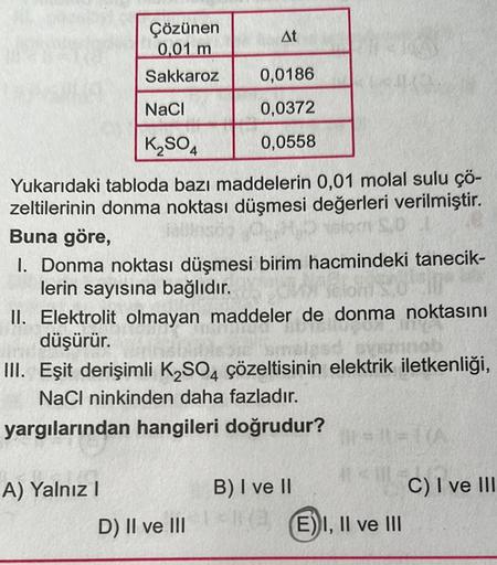 Çözünen
0,01 m
Sakkaroz
NaCl
K₂SO4
At
Yukarıdaki tabloda bazı maddelerin 0,01 molal sulu çö-
zeltilerinin donma noktası düşmesi değerleri verilmiştir.
Buna göre,
A) Yalnız I
0,0186
0,0372
0,0558
1. Donma noktası düşmesi birim hacmindeki tanecik-
lerin sayı