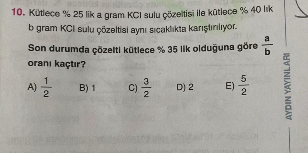 10. Kütlece % 25 lik a gram KCI sulu çözeltisi ile kütlece % 40 lık
b gram KCI sulu çözeltisi aynı sıcaklıkta karıştırılıyor.
Son durumda çözelti kütlece % 35 lik olduğuna göre
oranı kaçtır?
A) = 1/2
B) 1
3
C) 12/1/2
D) 2
E)
52
a
b
AYDIN YAYINLARI