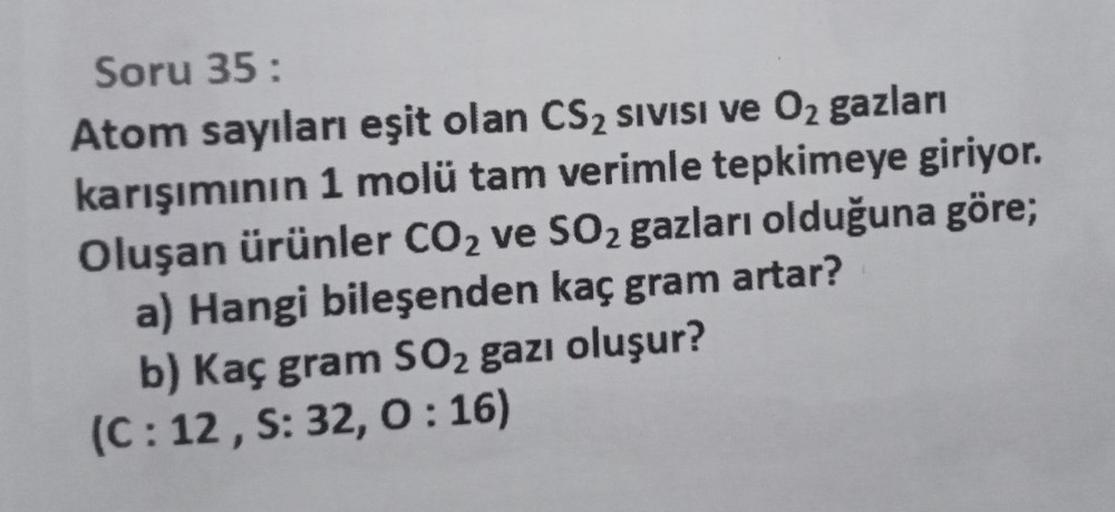 Soru 35:
Atom sayıları eşit olan CS₂ SIVISI ve O₂ gazları
karışımının 1 molü tam verimle tepkimeye giriyor.
Oluşan ürünler CO₂ ve SO₂ gazları olduğuna göre;
a) Hangi bileşenden kaç gram artar?
b) Kaç gram SO₂ gazı oluşur?
(C: 12, S: 32, 0:16)