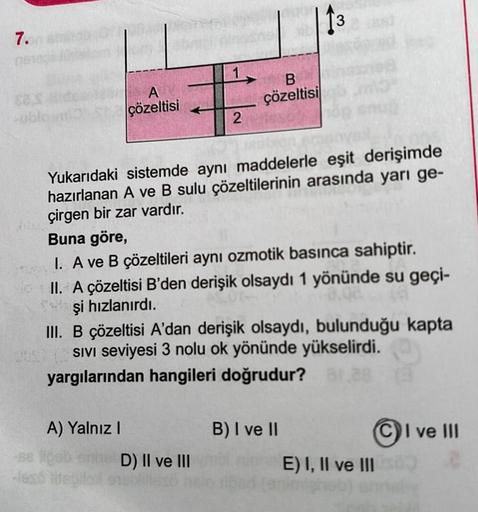 7.
sublosm
A
çözeltisi
A) Yalnız I
Yukarıdaki sistemde aynı maddelerle eşit derişimde
hazırlanan A ve B sulu çözeltilerinin arasında yarı ge-
çirgen bir zar vardır.
Buna göre,
I. A ve B çözeltileri aynı ozmotik basınca sahiptir.
II. A çözeltisi B'den deriş