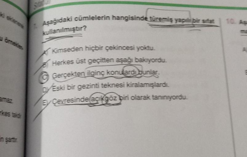 vetenes
emaz
Aşağıdaki cümlelerin hangisinde türemiş yapıl bir sifat
kullanılmıştır?
Kimseden hiçbir çekincesi yoktu.
Herkes üst geçitten aşağı bakıyordu.
Gerçekten ilginç konulardi bunlar.
Eski bir gezinti teknesi kiralamışlardı.
Ey Cevresinde açıkgöz bir