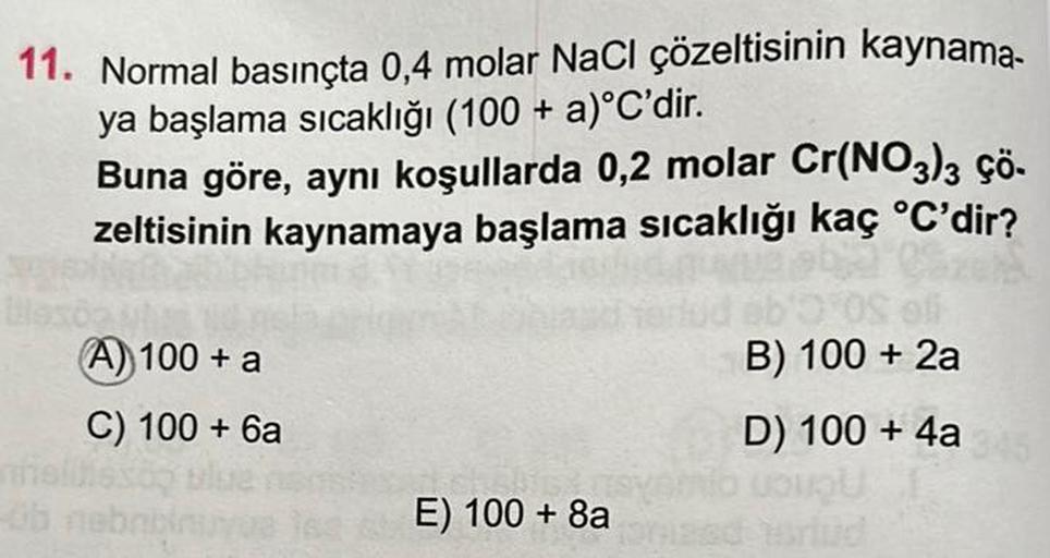 11. Normal basınçta 0,4 molar NaCl çözeltisinin kaynama-
ya başlama sıcaklığı (100 + a)°C'dir.
nnel
Buna göre, aynı koşullarda 0,2 molar Cr(NO3)3 çö-
zeltisinin kaynamaya başlama sıcaklığı kaç °C'dir?
(A)) 100 + a
C) 100+ 6a
B) 100 + 2a
D) 100 + 4a
LOUQU
E