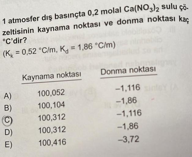 1 atmosfer dış basınçta 0,2 molal Ca(NO3)2 sulu çö.
zeltisinin kaynama noktası ve donma noktası kaç
°C'dir?
(KK = 0,52 °C/m, K = 1,86 °C/m)
A)
B)
Ⓒ
D)
E)
Kaynama noktası
100,052
100,104
100,312
100,312
100,416
nebun
Donma noktası
-1,116
-1,86
-1,116
-1,86
