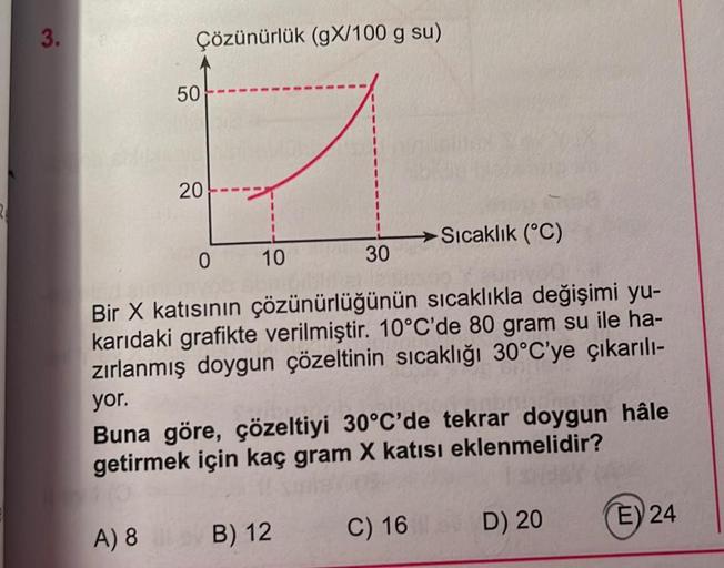 3.
Çözünürlük (gX/100 g su)
50
A) 8
20
10
30
0
Bir X katısının çözünürlüğünün sıcaklıkla değişimi yu-
karıdaki grafikte verilmiştir. 10°C'de 80 gram su ile ha-
zırlanmış doygun çözeltinin sıcaklığı 30°C'ye çıkarılı-
yor.
Buna göre, çözeltiyi 30°C'de tekrar