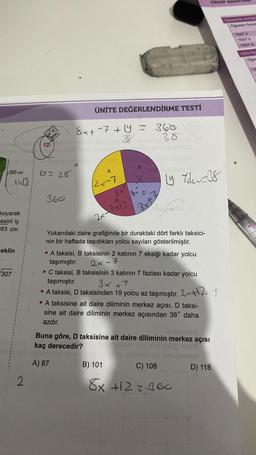 363 cm
11√3
koyarak
esini iç
63 cm
eklin
307
2
12 bom
ubora-enelived inneb
19= 38
360
8x+7+ y = 360
38
38
ÜNİTE DEĞERLENDİRME TESTİ
O
A
2x-7
38
2x−7+19
B
qu
3xt
Ly Ydez38
Yukarıdaki daire grafiğinde bir duraktaki dört farklı taksici-
nin bir haftada taşıdıkları yolcu sayıları gösterilmiştir.
A taksisi, B taksisinin 2 katının 7 eksiği kadar yolcu
taşımıştır.
2x-7
C taksisi, B taksisinin 3 katının 7 fazlası kadar yolcu
taşımıştır.
3x +7
• A taksisi, D taksisinden 19 yolcu az taşımıştır. 2x+12 Y
A taksisine ait daire diliminin merkez açısı, D taksi-
sine ait daire diliminin merkez açısından 38° daha
azdır.
albobniblog
Buna göre, D taksisine ait daire diliminin merkez açısı
kaç derecedir?
A) 87
emailebom
B) 101
C) 108
8x +12=36c
D) 118
Carpenter wea
TEST 2
TEST &
Ogre