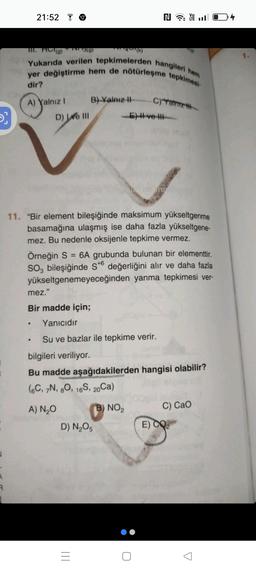 5}
R
21:52
A) Yalnız I
III. HOT(g) TV 13(g)
Yukarıda verilen tepkimelerden hangileri hem
yer değiştirme hem de nötürleşme tepkimesi-
dir?
19
D) We III
B) Yalnız II-
4(k)
|||
11. "Bir element bileşiğinde maksimum yükseltgenme
basamağına ulaşmış ise daha fazla yükseltgene-
mez. Bu nedenle oksijenle tepkime vermez.
D) N₂O5
=
-5)-ve-
Örneğin S = 6A grubunda bulunan bir elementtir.
SO, bileşiğinde S+6 değerliğini alır ve daha fazla
yükseltgenemeyeceğinden yanma tepkimesi ver-
mez."
Bir madde için;
Yanıcıdır
• Su ve bazlar ile tepkime verir.
bilgileri veriliyor.
NLTE
C)Yalnız
Bu madde aşağıdakilerden hangisi olabilir?
(6C, 7N, 80, 16S, 20Ca)
A) N₂O
NO₂
C) CaO
E) CO