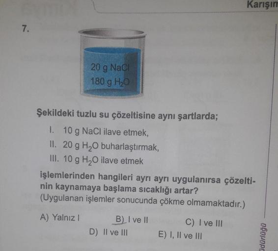 7.
20 g NaCl
180 g H₂O
Şekildeki tuzlu su çözeltisine aynı şartlarda;
I.
10 g NaCl ilave etmek,
II. 20 g H₂O buharlaştırmak,
III. 10 g H₂O ilave etmek
işlemlerinden hangileri ayrı ayrı uygulanırsa çözelti-
nin kaynamaya başlama sıcaklığı artar?
(Uygulanan 