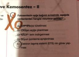 ve Kemosentez - Il
"ve
Ös-
Xo
Fotosentezin ışığa bağımlı evresinde, aşağıda
verilenlerden hangisi meydana gelmez?
A) ATP enerjisi tüketilmesi
B) Oksijen açığa çıkarılması
C) NADP+ lerin indirgenmesi
D) Suyun iyonlarına ayrıştırılması
E) Elektron taşıma sistemi (ETS) nin görev yap-
ması