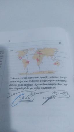 le-
5
10.
111
3000 km
D) I ve IV
Yukarıda verilen haritadaki işaretli yerlerden hangi-
lerinin doğal afet türlerinin gerçekleşme alanlarının
dağılışı esas alınarak oluşturulan bölgelerden dep-
rem bölgesi içinde yer aldığı söylenebilir?
A) I ve tr
B) ILve t
A
C) II ve IV
E) IV V