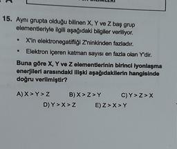 15. Aynı grupta olduğu bilinen X, Y ve Z baş grup
elementleriyle ilgili aşağıdaki bilgiler veriliyor.
X'in elektronegatifliği Z'ninkinden fazladır.
Elektron içeren katman sayısı en fazla olan Y'dir.
●
●
Buna göre X, Y ve Z elementlerinin birinci lyonlaşma
enerjileri arasındaki ilişki aşağıdakilerin hangisinde
doğru verilmiştir?
A) X>Y>Z
B) X>Z>Y
D) Y>X> Z
C)Y>Z>X
E) Z>X>Y