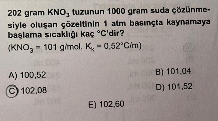 202 gram KNO3 tuzunun 1000 gram suda çözünme-
siyle oluşan çözeltinin 1 atm basınçta kaynamaya
başlama sıcaklığı kaç °C'dir?
(KNO3 = 101 g/mol, Kk = 0,52°C/m)
A) 100,52
102,08
E) 102,60
Im B) 101,04
D) 101,52
098