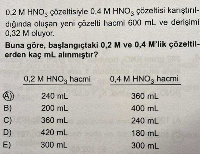 0,2 M HNO3 çözeltisiyle 0,4 M HNO3 çözeltisi karıştırıl-
dığında oluşan yeni çözelti hacmi 600 mL ve derişimi
0,32 M oluyor.
Buna göre, başlangıçtaki 0,2 M ve 0,4 M'lik çözeltil-
erden kaç mL alınmıştır?
A)
B)
C)
D)
E)
0,2 M HNO3 hacmi
240 mL
200 mL
360 mL