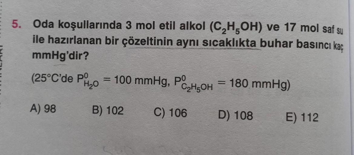 5. Oda koşullarında 3 mol etil alkol (C₂H5OH) ve 17 mol saf su
ile hazırlanan bir çözeltinin aynı sıcaklıkta buhar basıncı kaç
mmHg'dir?
(25°C'de PO
H₂O
A) 98
= 100 mmHg, PO
B) 102
C₂H5OH
C) 106
= 180 mmHg)
D) 108
E) 112