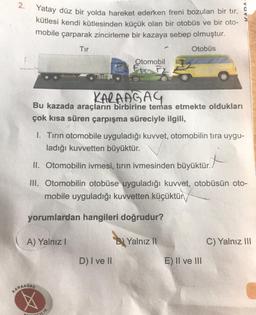 N
2.
Yatay düz bir yolda hareket ederken freni bozulan bir tır,
kütlesi kendi kütlesinden küçük olan bir otobüs ve bir oto-
mobile çarparak zincirleme bir kazaya sebep olmuştur.
Tır
Otobüs
KARAAGAG
Bu kazada araçların birbirine temas etmekte oldukları
çok kısa süren çarpışma süreciyle ilgili,
A) Yalnız I
KARAASAC
1. Tırın otomobile uyguladığı kuvvet, otomobilin tıra uygu-
ladığı kuvvetten büyüktür.
II. Otomobilin ivmesi, tırın ivmesinden büyüktür.
III. Otomobilin otobüse uyguladığı kuvvet, otobüsün oto-
mobile uyguladığı kuvvetten küçüktür
yorumlardan hangileri doğrudur?
Otomobil
F F2
LIK
D) I ve II
B Yalnız II
OVA
E) II ve III
C) Yalnız III