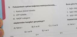 3.
Fotosentezin ışıktan bağımsız reaksiyonlarında,
I. Karbon dioksit tüketilir.
II. ATP tüketilir.
III. NADP indirgenir.
olaylarından hangileri gerçekleşir?
B) II ve III
-
A) Yalnız I
D) I ve III
-
E) I ve II
C) I, II ve III
3-8
Buna göre fot
1. Işığın dalg
II. Işığın dalg
III. Işığın dalg
ifadelerinde
A) Yalnız I
C