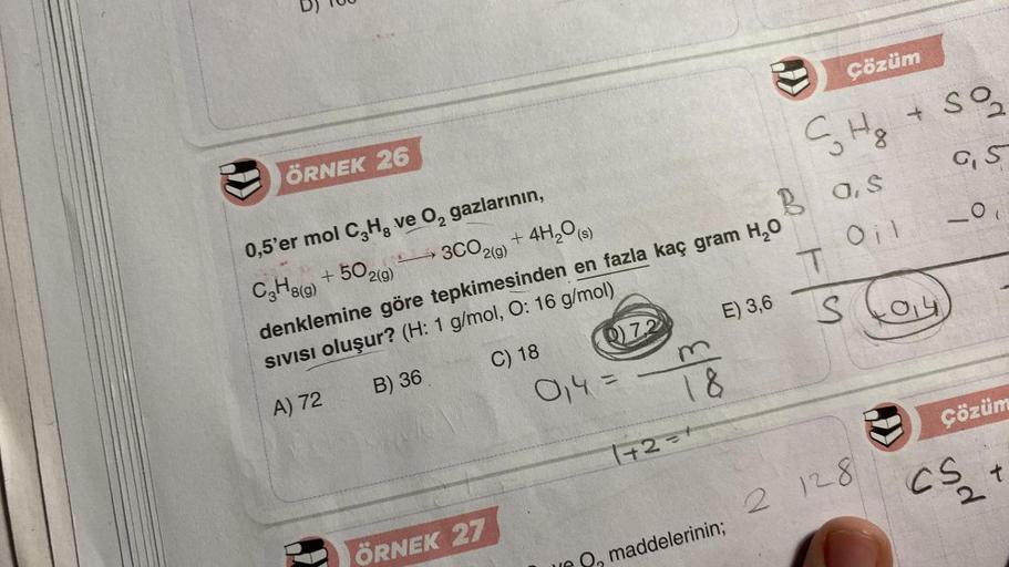 ())
ÖRNEK 26
0,5'er mol C₂H, ve O₂ gazlarının,
C3H8(g) +502(g)
ÖRNEK 27
Q7.2
3CO2(g) + 4H₂O(s)
denklemine göre tepkimesinden en fazla kaç gram H₂O
SIVISI oluşur? (H: 1 g/mol, O: 16 g/mol)
A) 72
B) 36
C) 18
0₁4 =
E) 3,6
18
1+2=+
maddelerinin;
S₂H₂
Bas
Oil
T