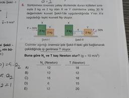 erde Şekil - 1
g = 5 m/s²
si Şekil -
2 nin bü-
ir.)
5) = 5.9₂
5.92
2=1
a=2
5. Sürtünmesi önemsiz yatay düzlemde duran kütleleri sıra-
sıyla 3 kg ve 2 kg olan X ve Y cisimlerine yatay 30 N
değerindeki kuvvet Şekil-l'de uygulandığında Y'nin X'e
uyguladığı tepki kuvveti Ny oluyor.
X
X
F = 30N
A)
B)
3 kg
E)
Y
2 kg
Nx (Newton)
Şekil-l
Şekil-II
Cisimler ağırlığı önemsiz iple Şekil-ll'deki gibi bağlanarak
çekildiğinde ip gerilmesi T oluyor.
Buna göre N. ve T kaç Newton olur? (g = 10 m/s²)
2286 2
12
12
18
3 kg
12
T
Y
2 kg
T (Newton)
18
12
18
15
20
|F = 30N